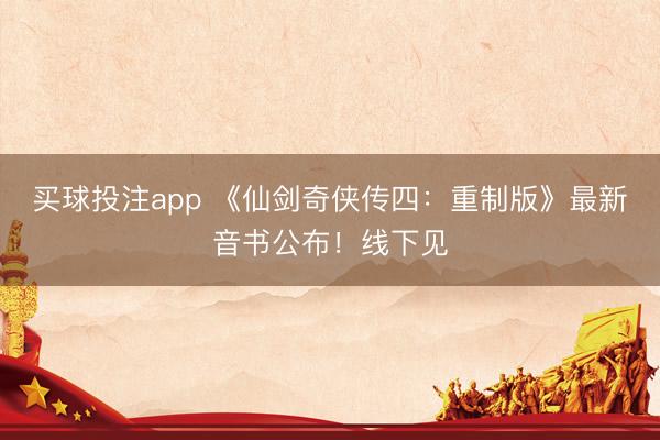 买球投注app 《仙剑奇侠传四:重制版》最新音书公布!线下见