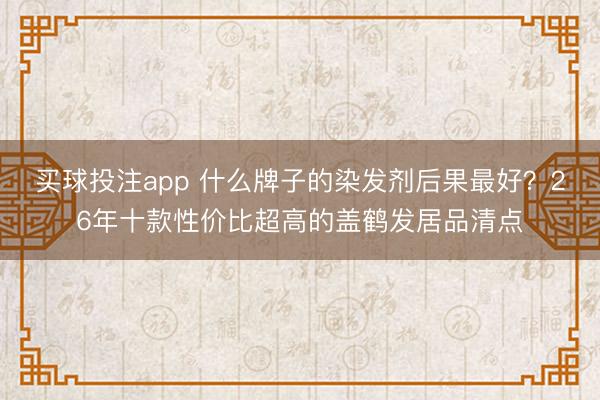 买球投注app 什么牌子的染发剂后果最好?26年十款性价比超高的盖鹤发居品清点
