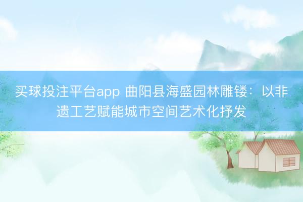 买球投注平台app 曲阳县海盛园林雕镂:以非遗工艺赋能城市空间艺术化抒发