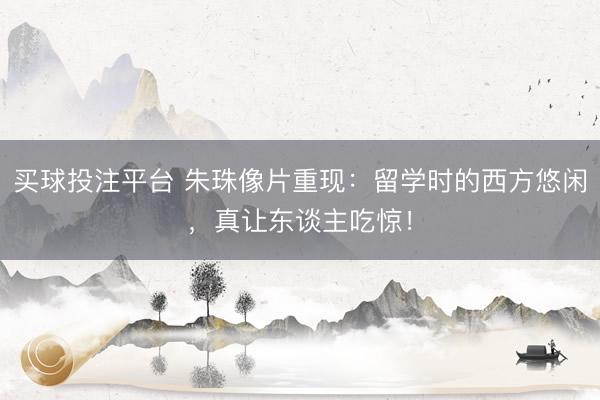 买球投注平台 朱珠像片重现：留学时的西方悠闲，真让东谈主吃惊！