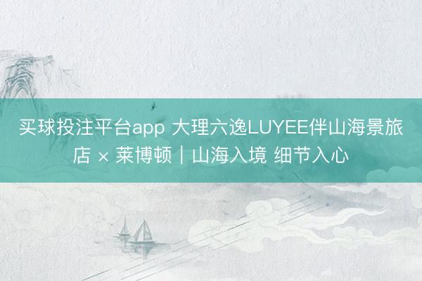 买球投注平台app 大理六逸LUYEE伴山海景旅店 × 莱博顿｜山海入境 细节入心