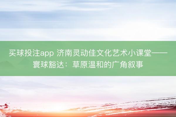 买球投注app 济南灵动佳文化艺术小课堂——寰球豁达:草原温和的广角叙事