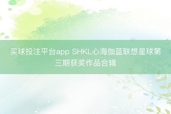 买球投注平台app SHKL心海伽蓝联想星球第三期获奖作品合辑