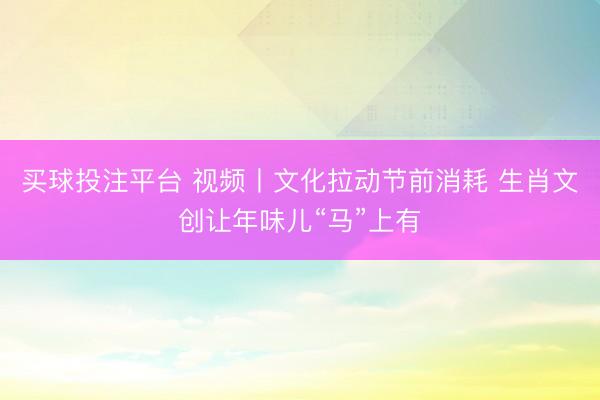 买球投注平台 视频丨文化拉动节前消耗 生肖文创让年味儿“马”上有