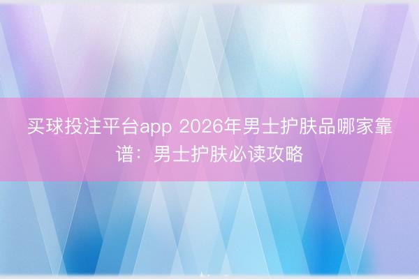 买球投注平台app 2026年男士护肤品哪家靠谱:男士护肤必读攻略