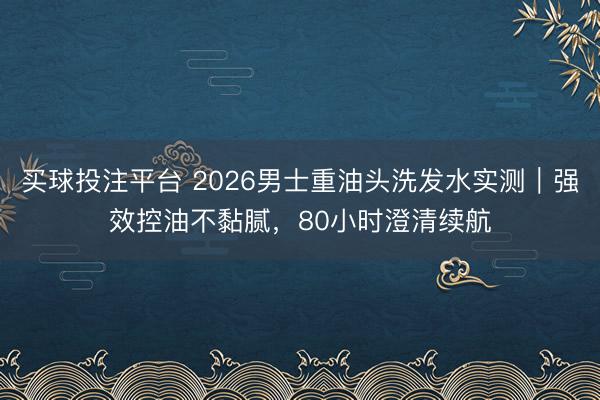 买球投注平台 2026男士重油头洗发水实测｜强效控油不黏腻，80小时澄清续航