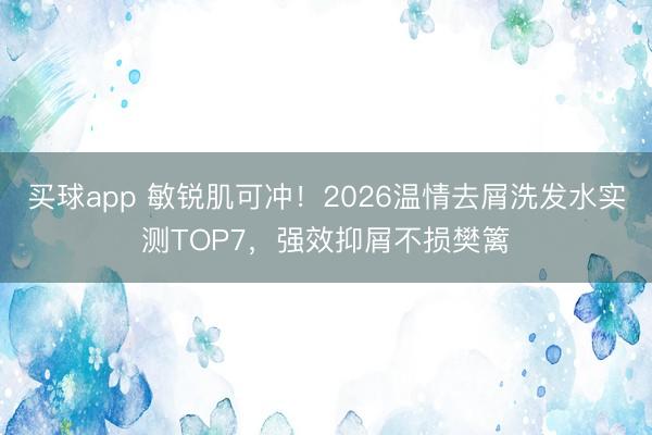 买球app 敏锐肌可冲！2026温情去屑洗发水实测TOP7，强效抑屑不损樊篱