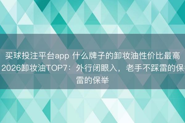 买球投注平台app 什么牌子的卸妆油性价比最高？2026卸妆油TOP7：外行闭眼入，老手不踩雷的保举