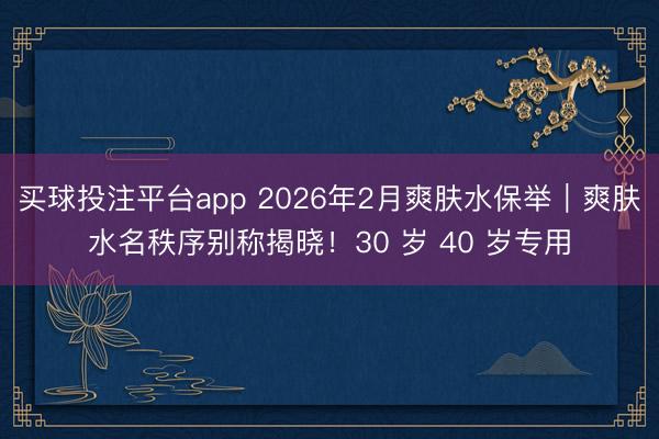 买球投注平台app 2026年2月爽肤水保举|爽肤水名秩序别称揭晓!30 岁 40 岁专用