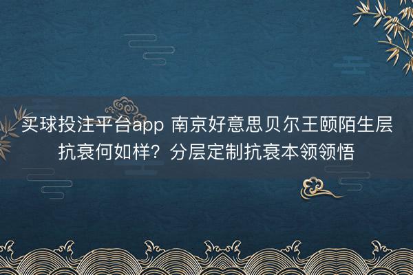 买球投注平台app 南京好意思贝尔王颐陌生层抗衰何如样？分层定制抗衰本领领悟