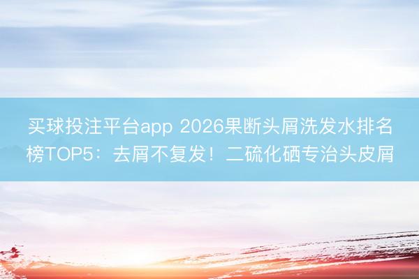 买球投注平台app 2026果断头屑洗发水排名榜TOP5：去屑不复发！二硫化硒专治头皮屑