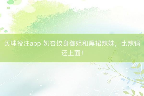 买球投注app 奶杏纹身御姐和黑裙辣妹,比辣锅还上面!