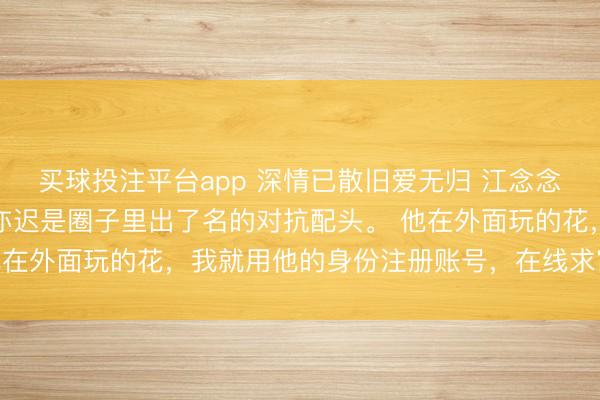 买球投注平台app 深情已散旧爱无归 江念念若顾亦迟白薇薇我和顾亦迟是圈子里出了名的对抗配头。 他在外面玩的花，我就用他的身份注册账号，在线求富婆包养。