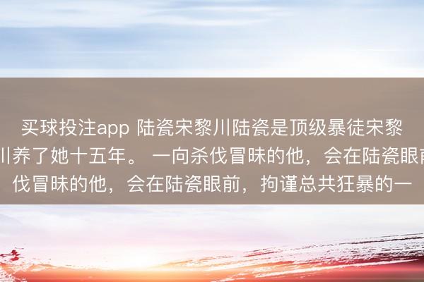 买球投注app 陆瓷宋黎川陆瓷是顶级暴徒宋黎川唯独的偏疼! 宋黎川养了她十五年。 一向杀伐冒昧的他,会在陆瓷眼前,拘谨总共狂暴的一