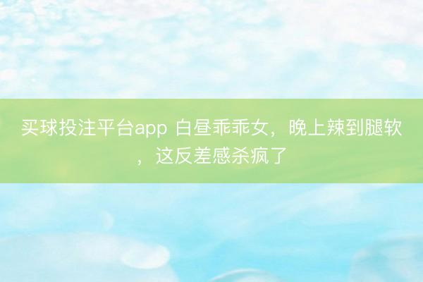 买球投注平台app 白昼乖乖女,晚上辣到腿软,这反差感杀疯了