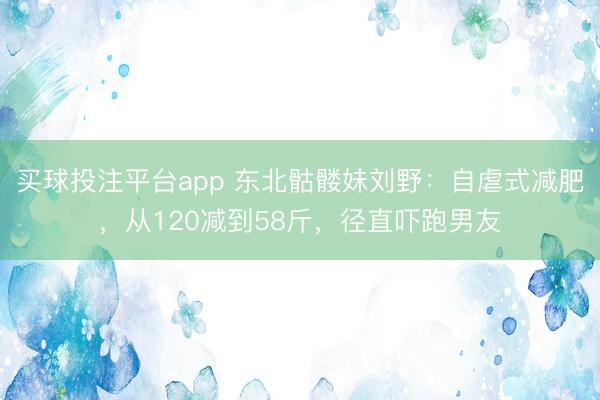 买球投注平台app 东北骷髅妹刘野：自虐式减肥，从120减到58斤，径直吓跑男友