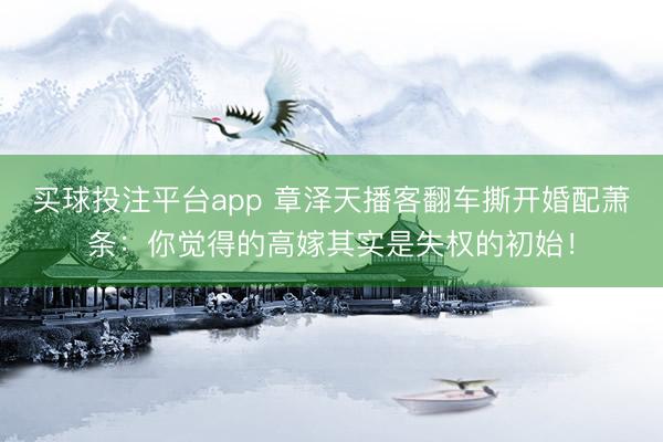 买球投注平台app 章泽天播客翻车撕开婚配萧条：你觉得的高嫁其实是失权的初始！