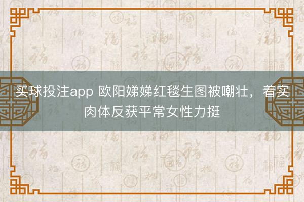 买球投注app 欧阳娣娣红毯生图被嘲壮,着实肉体反获平常女性力挺