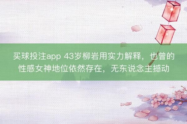 买球投注app 43岁柳岩用实力解释，也曾的性感女神地位依然存在，无东说念主撼动