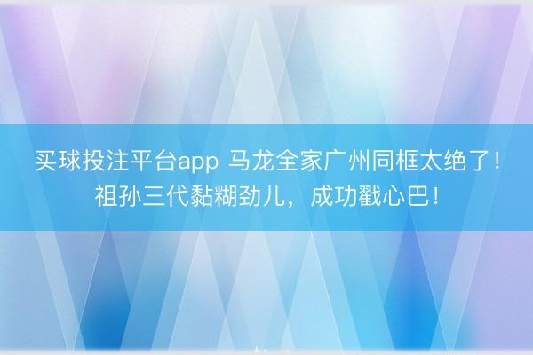买球投注平台app 马龙全家广州同框太绝了！祖孙三代黏糊劲儿，成功戳心巴！