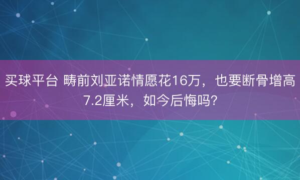 买球平台 畴前刘亚诺情愿花16万，也要断骨增高7.2厘米，如今后悔吗？