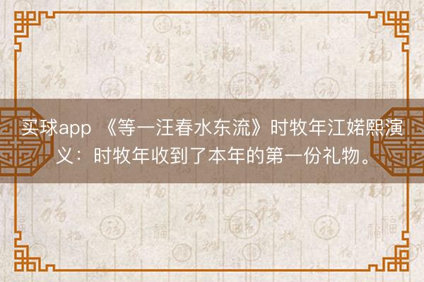 买球app 《等一汪春水东流》时牧年江婼熙演义：时牧年收到了本年的第一份礼物。