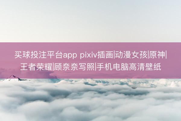 买球投注平台app pixiv插画|动漫女孩|原神|王者荣耀|顾奈奈写照|手机电脑高清壁纸