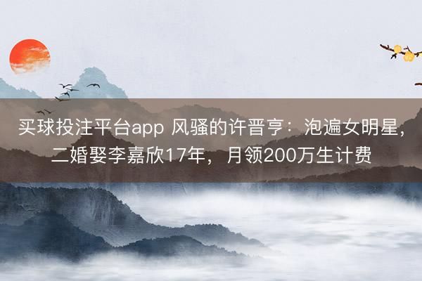 买球投注平台app 风骚的许晋亨:泡遍女明星,二婚娶李嘉欣17年,月领200万生计费