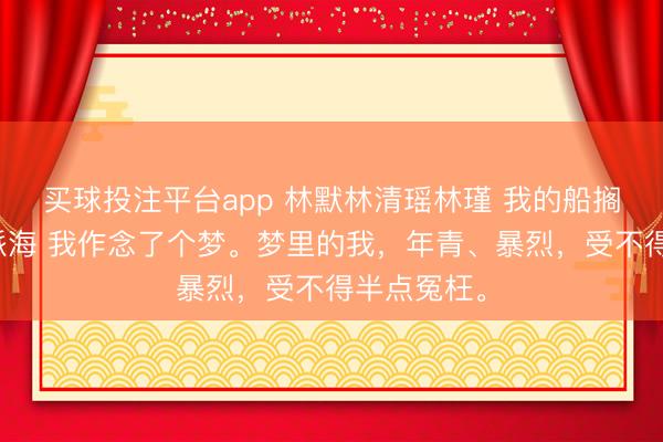 买球投注平台app 林默林清瑶林瑾 我的船搁浅在统一派海 我作念了个梦。梦里的我,年青、暴烈,受不得半点冤枉。