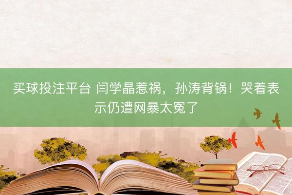 买球投注平台 闫学晶惹祸,孙涛背锅!哭着表示仍遭网暴太冤了