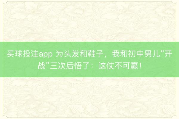 买球投注app 为头发和鞋子，我和初中男儿“开战”三次后悟了：这仗不可赢！