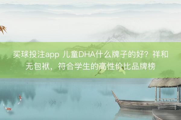 买球投注app 儿童DHA什么牌子的好？祥和无包袱，符合学生的高性价比品牌榜