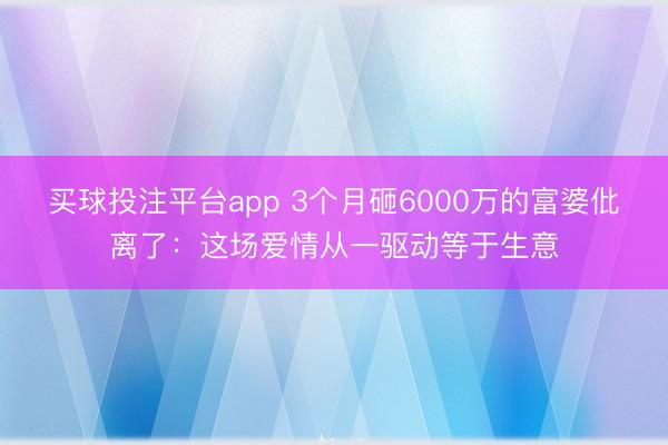 买球投注平台app 3个月砸6000万的富婆仳离了:这场爱情从一驱动等于生意