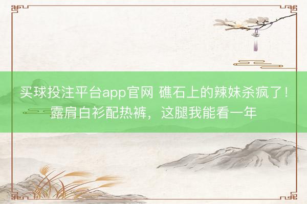 买球投注平台app官网 礁石上的辣妹杀疯了！露肩白衫配热裤，这腿我能看一年