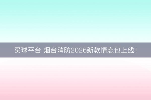 买球平台 烟台消防2026新款情态包上线！