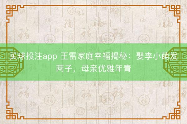 买球投注app 王雷家庭幸福揭秘：娶李小萌发两子，母亲优雅年青