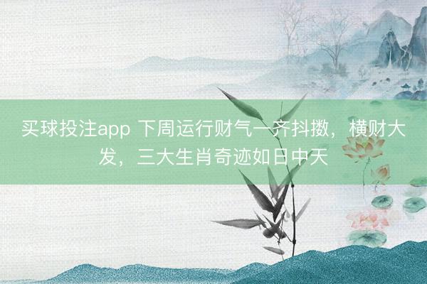 买球投注app 下周运行财气一齐抖擞,横财大发,三大生肖奇迹如日中天