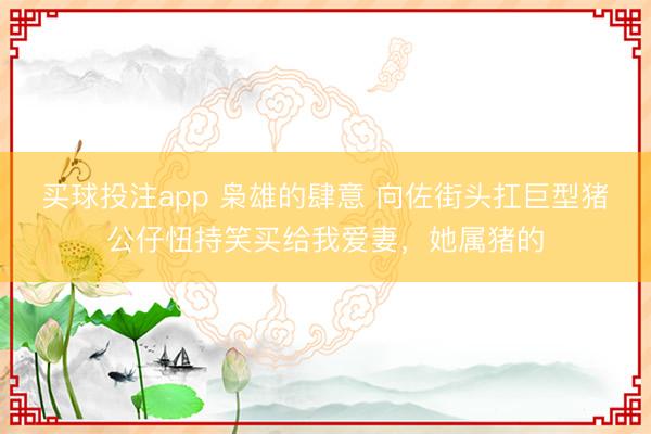 买球投注app 枭雄的肆意 向佐街头扛巨型猪公仔忸持笑买给我爱妻,她属猪的
