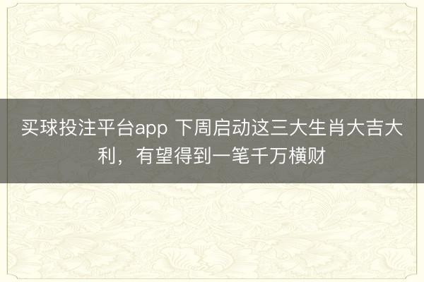 买球投注平台app 下周启动这三大生肖大吉大利,有望得到一笔千万横财