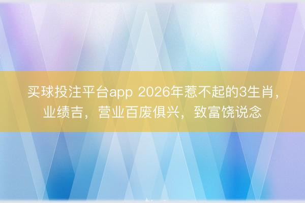 买球投注平台app 2026年惹不起的3生肖,业绩吉,营业百废俱兴,致富饶说念