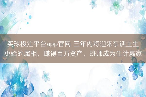买球投注平台app官网 三年内将迎来东谈主生更始的属相，赚得百万资产，班师成为生计赢家