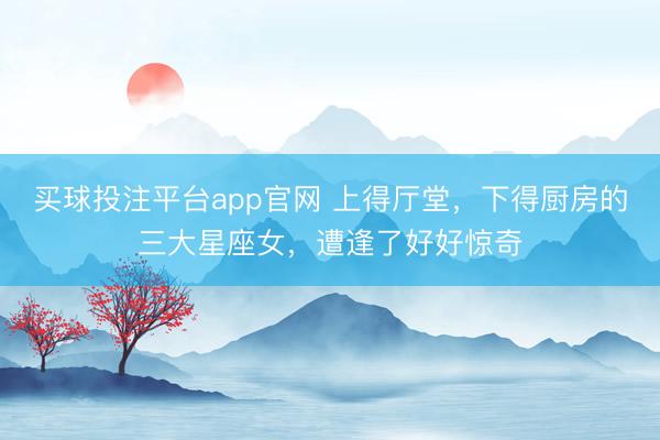 买球投注平台app官网 上得厅堂,下得厨房的三大星座女,遭逢了好好惊奇