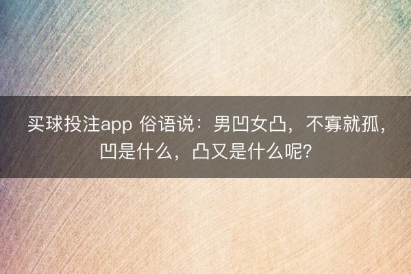 买球投注app 俗语说：男凹女凸，不寡就孤，凹是什么，凸又是什么呢？