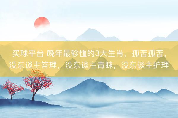 买球平台 晚年最轸恤的3大生肖,孤苦孤苦,没东谈主答理,没东谈主青睐,没东谈主护理