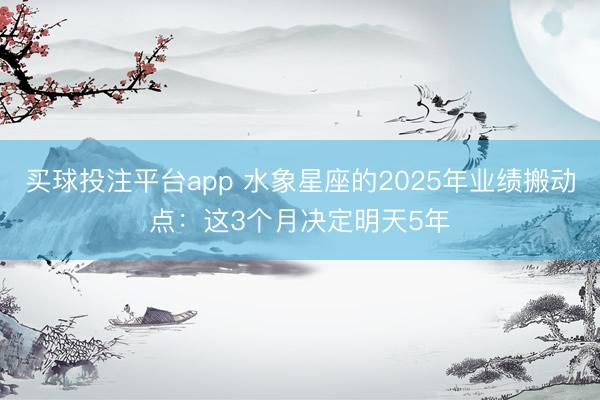 买球投注平台app 水象星座的2025年业绩搬动点：这3个月决定明天5年