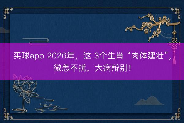 买球app 2026年，这 3个生肖 “肉体建壮”，微恙不扰，大病辩别！
