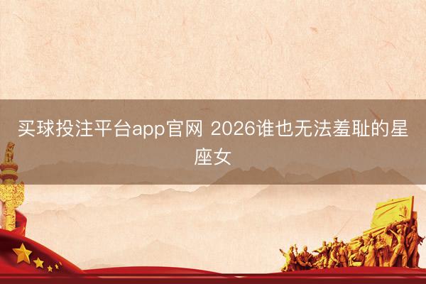 买球投注平台app官网 2026谁也无法羞耻的星座女