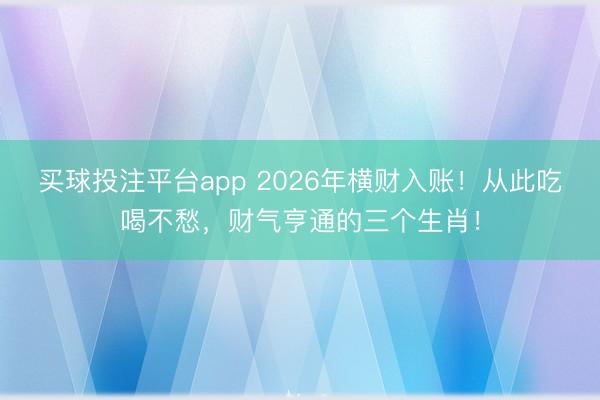 买球投注平台app 2026年横财入账！从此吃喝不愁，财气亨通的三个生肖！