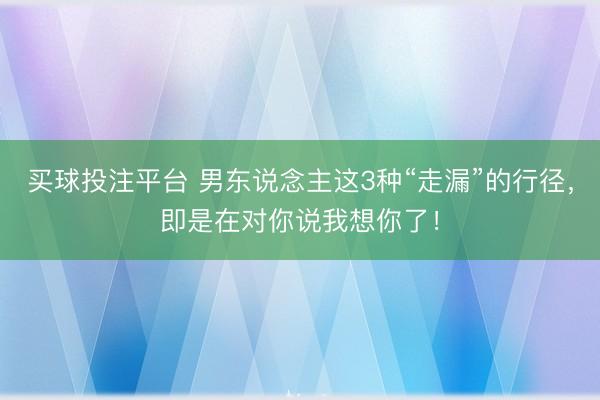 买球投注平台 男东说念主这3种“走漏”的行径，即是在对你说我想你了！