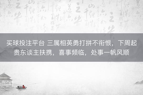 买球投注平台 三属相英勇打拼不衔恨，下周起贵东谈主扶携，喜事频临，处事一帆风顺